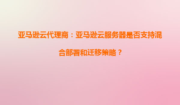 亚马逊云代理商：亚马逊云服务器是否支持混合部署和迁移策略？