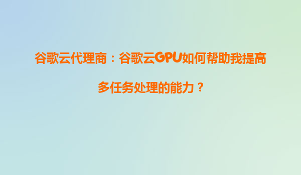 谷歌云代理商：谷歌云GPU如何帮助我提高多任务处理的能力？