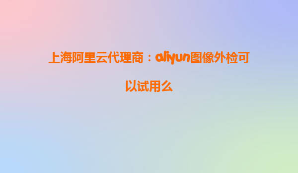 上海阿里云代理商：aliyun图像外检可以试用么