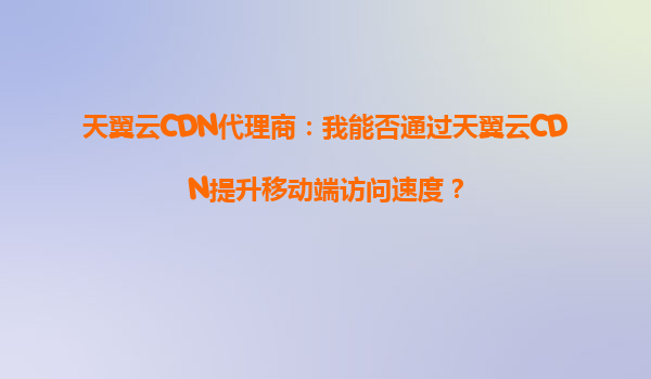 天翼云CDN代理商：我能否通过天翼云CDN提升移动端访问速度？
