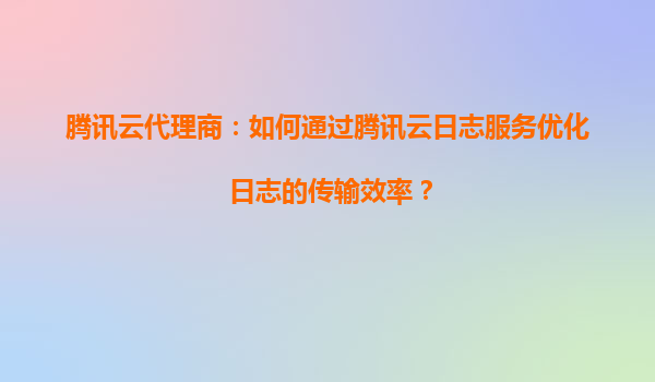 腾讯云代理商：如何通过腾讯云日志服务优化日志的传输效率？