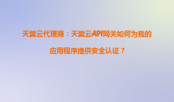 天翼云代理商：天翼云API网关如何为我的应用程序提供安全认证？