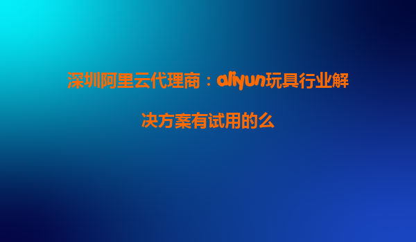深圳阿里云代理商：aliyun玩具行业解决方案有试用的么