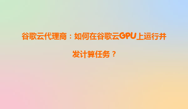 谷歌云代理商：如何在谷歌云GPU上运行并发计算任务？