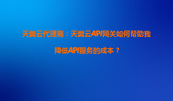 天翼云代理商：天翼云API网关如何帮助我降低API服务的成本？