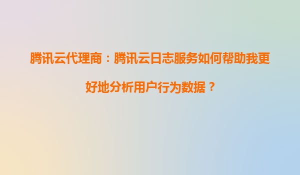 腾讯云代理商：腾讯云日志服务如何帮助我更好地分析用户行为数据？