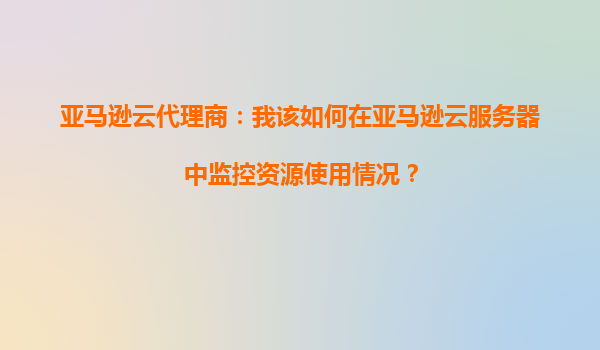 亚马逊云代理商：我该如何在亚马逊云服务器中监控资源使用情况？
