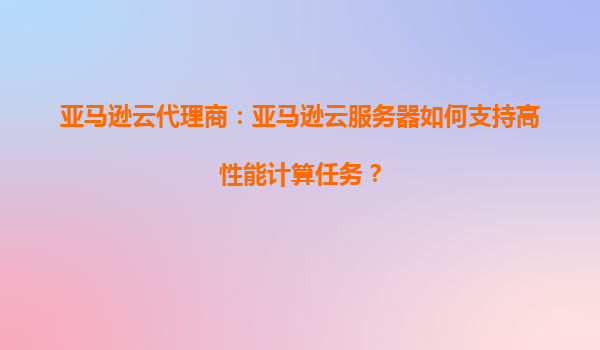 亚马逊云代理商：亚马逊云服务器如何支持高性能计算任务？