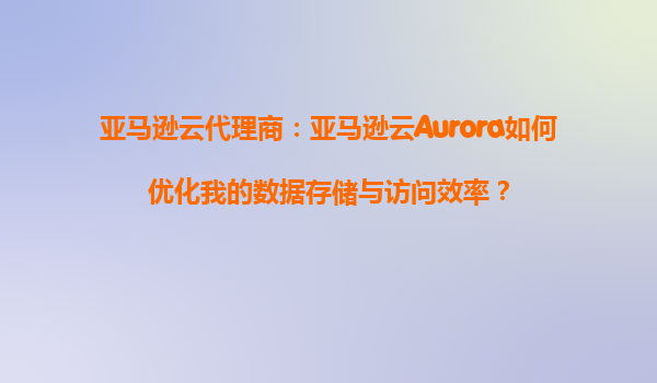 亚马逊云代理商：亚马逊云Aurora如何优化我的数据存储与访问效率？