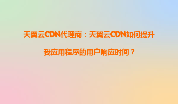 天翼云CDN代理商：天翼云CDN如何提升我应用程序的用户响应时间？