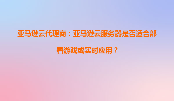 亚马逊云代理商：亚马逊云服务器是否适合部署游戏或实时应用？