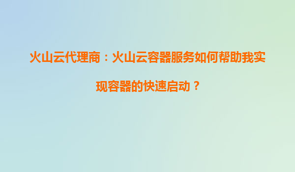 火山云代理商：火山云容器服务如何帮助我实现容器的快速启动？
