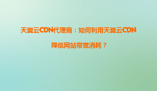 天翼云CDN代理商：如何利用天翼云CDN降低网站带宽消耗？
