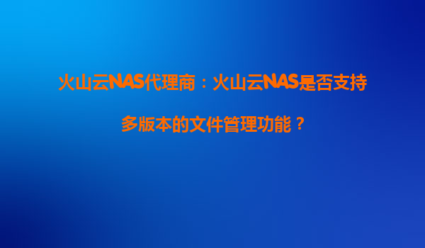 火山云NAS代理商：火山云NAS是否支持多版本的文件管理功能？