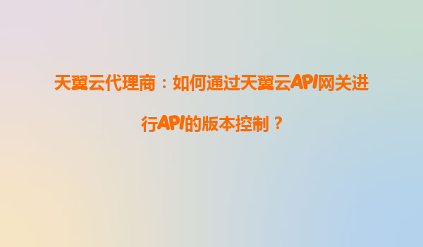 天翼云代理商：如何通过天翼云API网关进行API的版本控制？