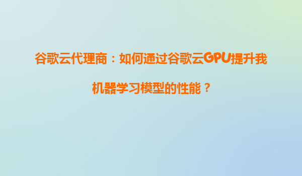 谷歌云代理商：如何通过谷歌云GPU提升我机器学习模型的性能？