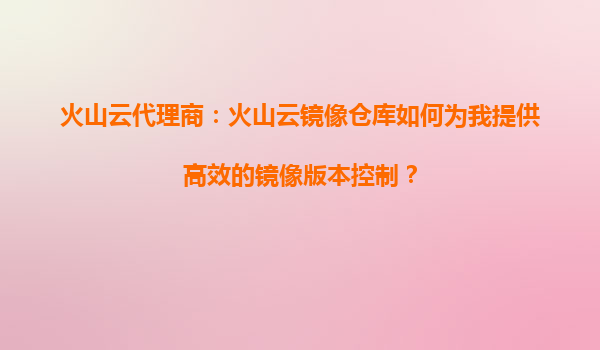 火山云代理商：火山云镜像仓库如何为我提供高效的镜像版本控制？