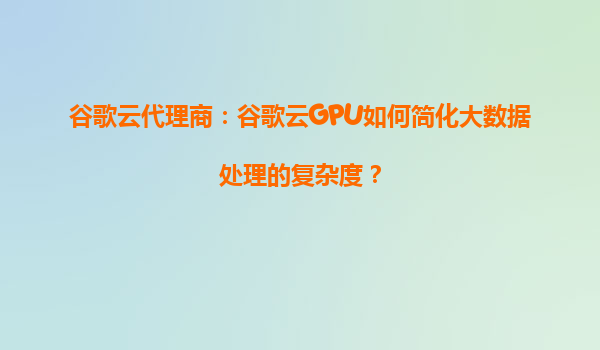 谷歌云代理商：谷歌云GPU如何简化大数据处理的复杂度？