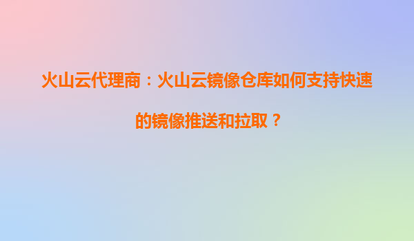 火山云代理商：火山云镜像仓库如何支持快速的镜像推送和拉取？
