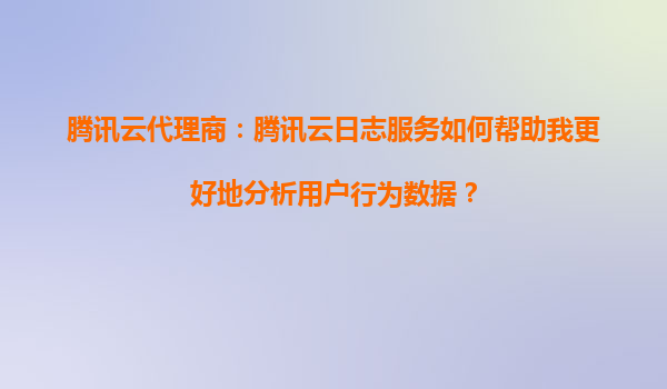腾讯云代理商：腾讯云日志服务如何帮助我更好地分析用户行为数据？