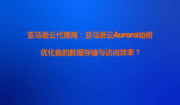 亚马逊云代理商：亚马逊云Aurora如何优化我的数据存储与访问效率？