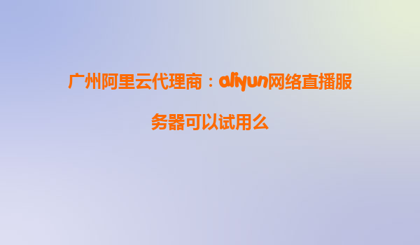 广州阿里云代理商：aliyun网络直播服务器可以试用么