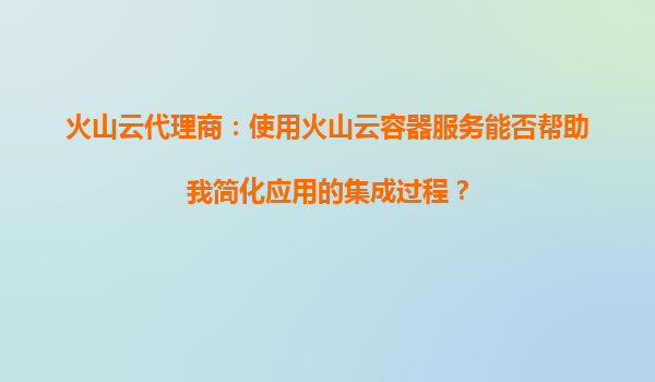 火山云代理商：使用火山云容器服务能否帮助我简化应用的集成过程？