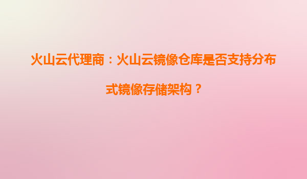 火山云代理商：火山云镜像仓库是否支持分布式镜像存储架构？