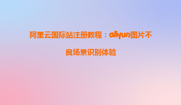阿里云国际站注册教程：aliyun图片不良场景识别体验