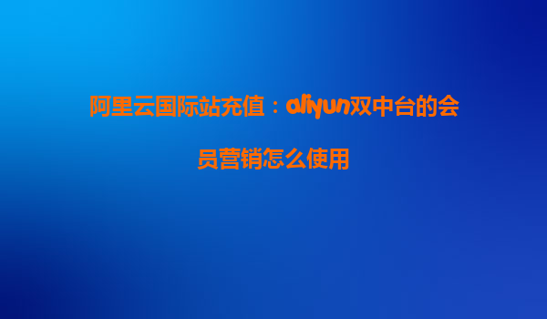 阿里云国际站充值：aliyun双中台的会员营销怎么使用