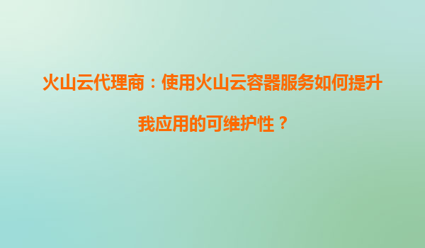 火山云代理商：使用火山云容器服务如何提升我应用的可维护性？