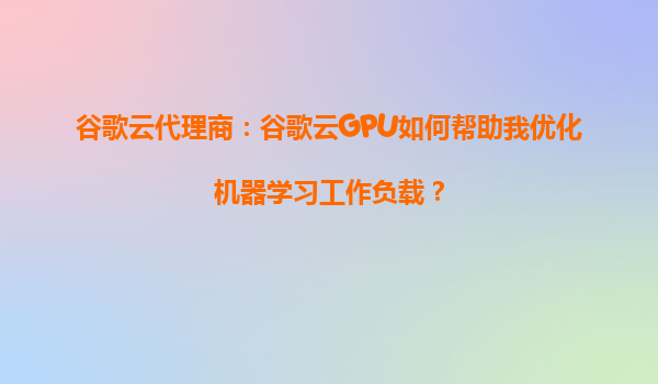 谷歌云代理商：谷歌云GPU如何帮助我优化机器学习工作负载？