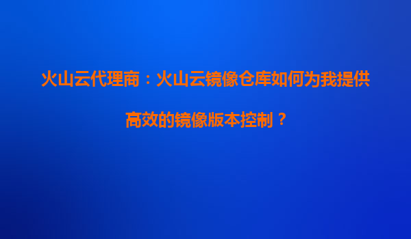 火山云代理商：火山云镜像仓库如何为我提供高效的镜像版本控制？