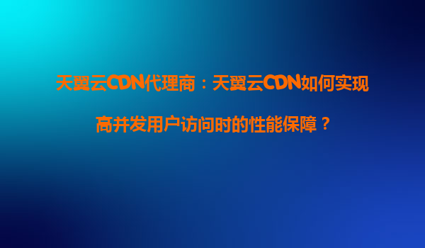天翼云CDN代理商：天翼云CDN如何实现高并发用户访问时的性能保障？