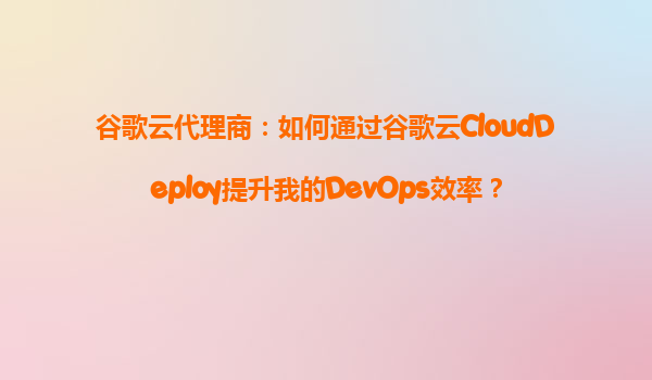 谷歌云代理商：如何通过谷歌云CloudDeploy提升我的DevOps效率？