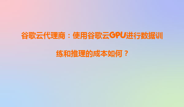 谷歌云代理商：使用谷歌云GPU进行数据训练和推理的成本如何？