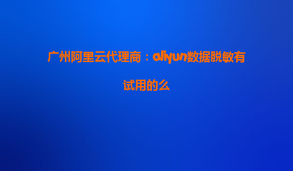 广州阿里云代理商：aliyun数据脱敏有试用的么