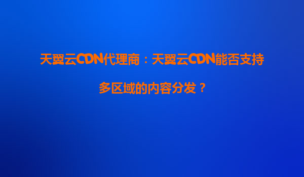 天翼云CDN代理商：天翼云CDN能否支持多区域的内容分发？