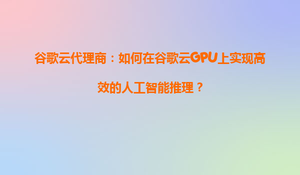 谷歌云代理商：如何在谷歌云GPU上实现高效的人工智能推理？