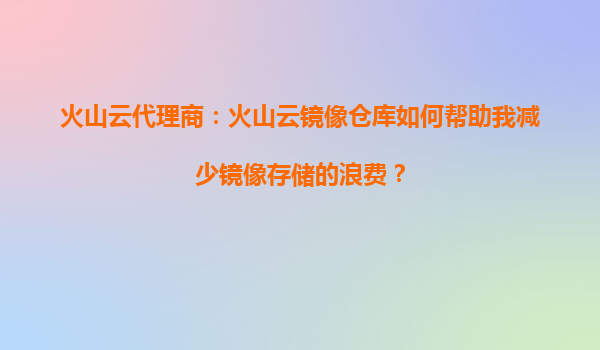 火山云代理商：火山云镜像仓库如何帮助我减少镜像存储的浪费？