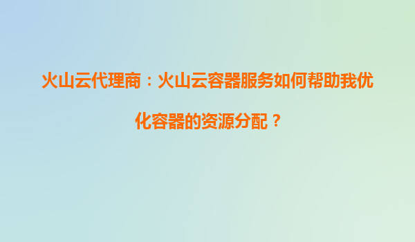 火山云代理商：火山云容器服务如何帮助我优化容器的资源分配？