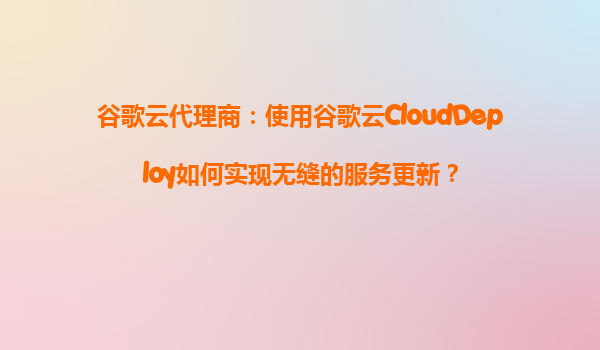 谷歌云代理商：使用谷歌云CloudDeploy如何实现无缝的服务更新？