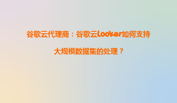 谷歌云代理商：谷歌云Looker如何支持大规模数据集的处理？