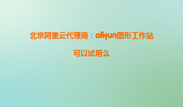 北京阿里云代理商：aliyun图形工作站可以试用么
