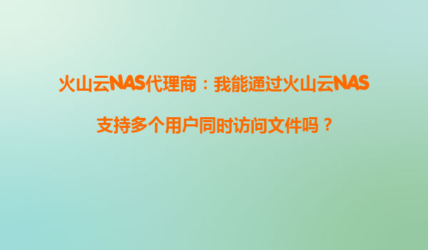 火山云NAS代理商：我能通过火山云NAS支持多个用户同时访问文件吗？