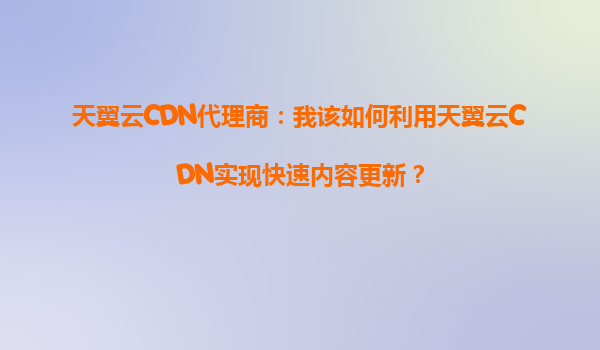 天翼云CDN代理商：我该如何利用天翼云CDN实现快速内容更新？