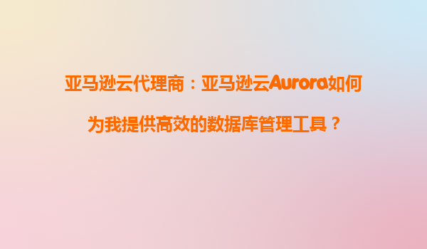 亚马逊云代理商：亚马逊云Aurora如何为我提供高效的数据库管理工具？