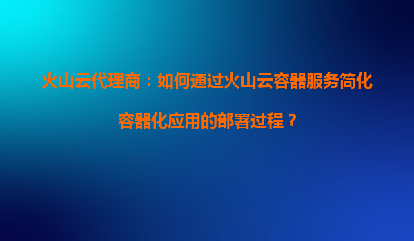 火山云代理商：如何通过火山云容器服务简化容器化应用的部署过程？