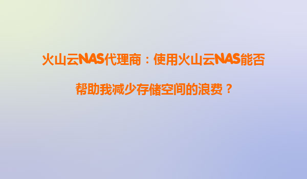 火山云NAS代理商：使用火山云NAS能否帮助我减少存储空间的浪费？