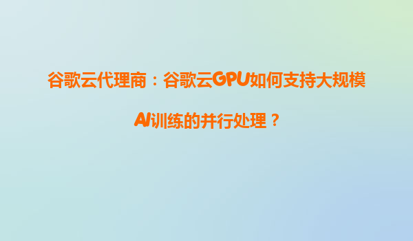 谷歌云代理商：谷歌云GPU如何支持大规模AI训练的并行处理？